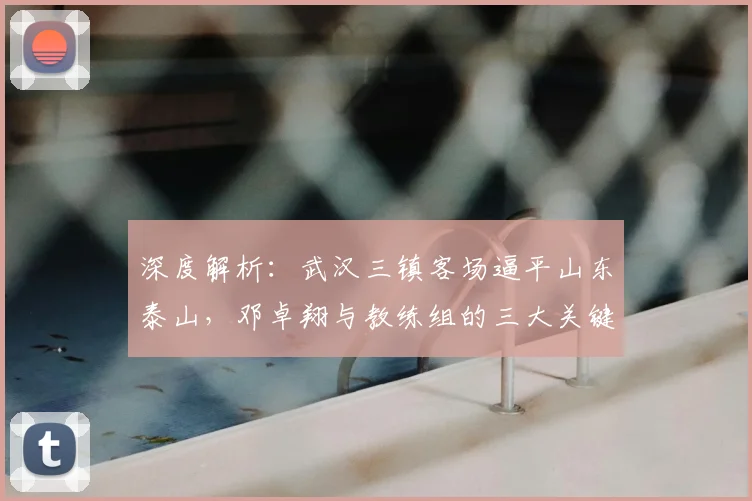 深度解析:武汉三镇客场逼平山东泰山,邓卓翔与教练组的三大关键部署