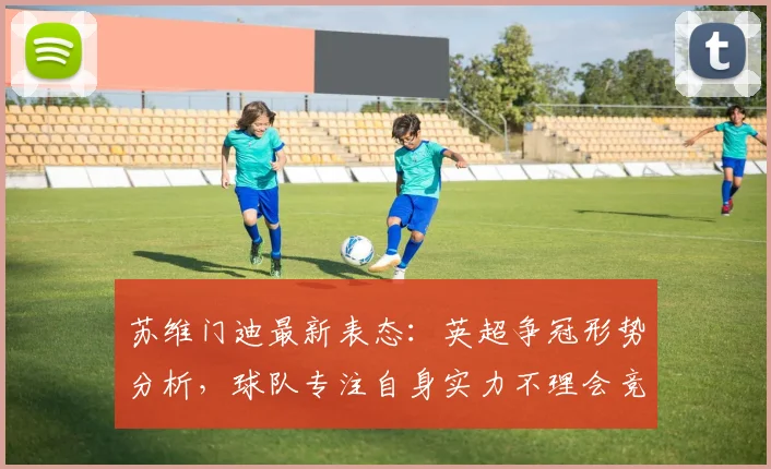 苏维门迪最新表态:英超争冠形势分析,球队专注自身实力不理会竞争对手