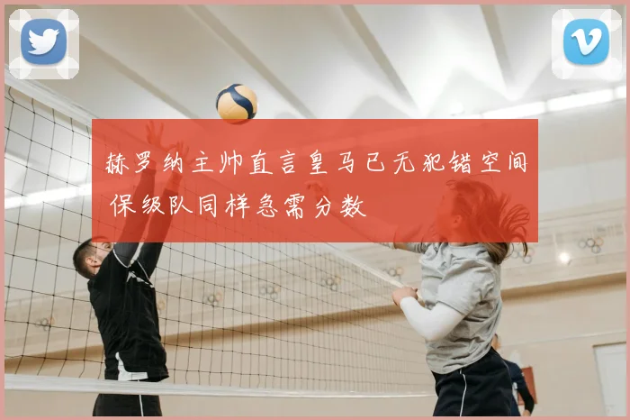 赫罗纳主帅直言皇马已无犯错空间 保级队同样急需分数