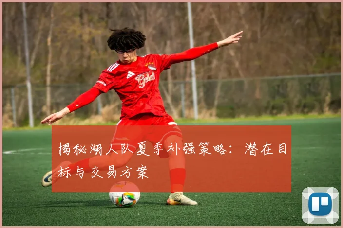 揭秘湖人队夏季补强策略：潜在目标与交易方案