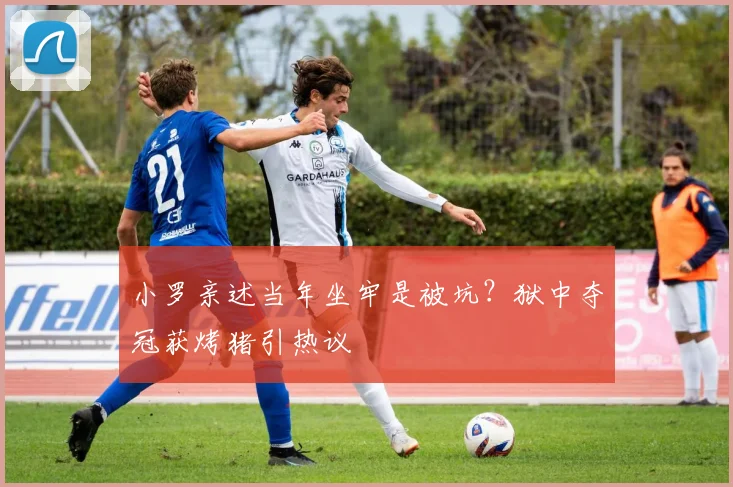 小罗亲述当年坐牢是被坑？狱中夺冠获烤猪引热议